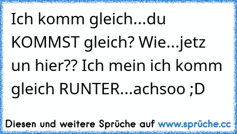 Ich komm gleich...du KOMMST gleich? Wie...jetz un hier?? Ich mein ich komm gleich RUNTER...achsoo ;D