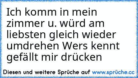 Ich komm in mein zimmer u. würd am liebsten gleich wieder umdrehen 
Wer´s kennt gefällt mir drücken