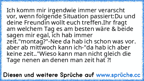 Ich komm mir irgendwie immer verarscht vor, wenn folgende Situation passiert:
Du und deine Freundin wollt euch treffen.
Ihr fragt am welchem Tag es am besten wäre & beide sagen mir egal, ich hab immer zeit.
"montag?"
-Nee da hab ich schon was vor. aber ab mittwoch kann ich-
"da hab ich aber keine zeit.."
Wieso kann man nicht gleich die Tage nenen an denen man zeit hat ?!