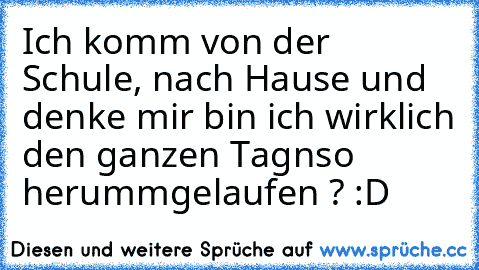 Ich komm von der Schule, nach Hause und denke mir bin ich wirklich den ganzen Tagnso herummgelaufen ? :D