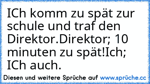 ICh komm zu spät zur schule und traf den Direktor.
Direktor; 10 minuten zu spät!
Ich; ICh auch.