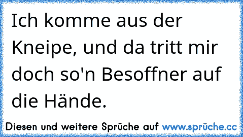 Ich komme aus der Kneipe, und da tritt mir doch so'n Besoffner auf die Hände.