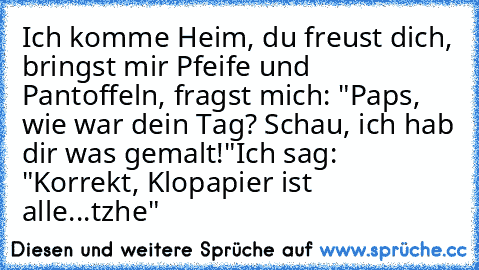 Ich komme Heim, du freust dich, bringst mir Pfeife und Pantoffeln, fragst mich: "Paps, wie war dein Tag? Schau, ich hab dir was gemalt!"
Ich sag: "Korrekt, Klopapier ist alle...tzhe"