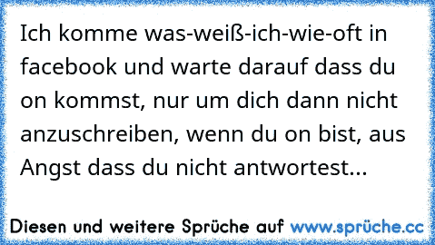 Ich komme was-weiß-ich-wie-oft in facebook und warte darauf dass du on kommst, nur um dich dann nicht anzuschreiben, wenn du on bist, aus Angst dass du nicht antwortest...♥