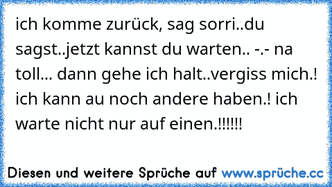 ich komme zurück, sag sorri..du sagst..jetzt kannst du warten.. -.- na toll... dann gehe ich halt..vergiss mich.! ich kann au noch andere haben.! ich warte nicht nur auf einen.!!!!!!