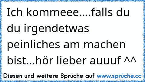 Ich kommeee....falls du du irgendetwas peinliches am machen bist...hör lieber auuuf ^^