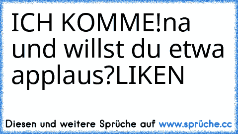 ICH KOMME!
na und willst du etwa applaus?
LIKEN