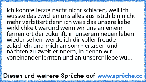 ich konnte letzte nacht nicht schlafen, weil ich wusste das zwichen uns alles aus ist
ich bin nicht mehr verbittert denn ich weis das unsere liebe wirklichkeit war
und wenn wir uns an einem fernen ort der zukunft, in unserem neuen leben wieder sehen, werde ich dir voller freude zulächeln und mich an sommertagen und nächten zu zweit erinnern, in denen wir voneinander lernten und an unserer liebe...