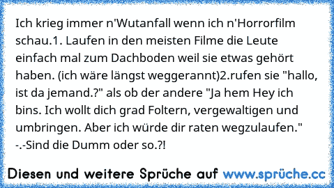 Ich krieg immer n'Wutanfall wenn ich n'Horrorfilm schau.
1. Laufen in den meisten Filme die Leute einfach mal zum Dachboden weil sie etwas gehört haben. (ich wäre längst weggerannt)
2.rufen sie "hallo, ist da jemand.?" als ob der andere "Ja hem Hey ich bins. Ich wollt dich grad Foltern, vergewaltigen und umbringen. Aber ich würde dir raten wegzulaufen." -.-
Sind die Dumm oder so.?!