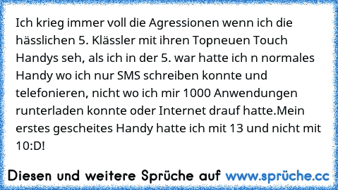 Ich krieg immer voll die Agressionen wenn ich die hässlichen 5. Klässler mit ihren Topneuen Touch Handys seh, als ich in der 5. war hatte ich n normales Handy wo ich nur SMS schreiben konnte und telefonieren, nicht wo ich mir 1000 Anwendungen runterladen konnte oder Internet drauf hatte.
Mein erstes gescheites Handy hatte ich mit 13 und nicht mit 10:D!