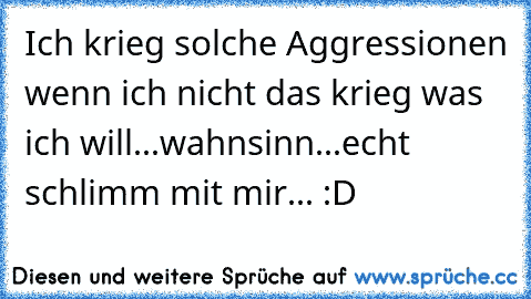 Ich krieg solche Aggressionen wenn ich nicht das krieg was ich will...wahnsinn...echt schlimm mit mir... :D