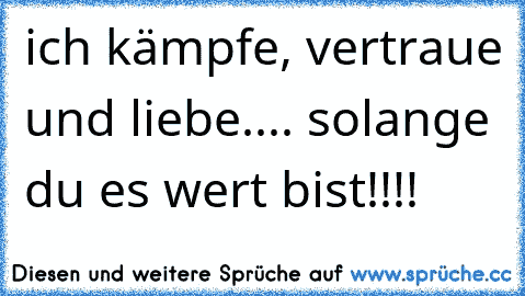 ich kämpfe, vertraue und liebe.... solange du es wert bist!!!!