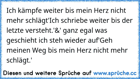 Ich kämpfe weiter bis mein Herz nicht mehr schlägt'
Ich schriebe weiter bis der letzte versteht.'
&' ganz egal was geschieht ich steh wieder auf'
Geh meinen Weg bis mein Herz nicht mehr schlägt.' ♥