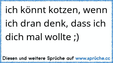 ich könnt kotzen, wenn ich dran denk, dass ich dich mal wollte ;)