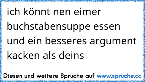 ich könnt nen eimer buchstabensuppe essen und ein besseres argument kacken als deins