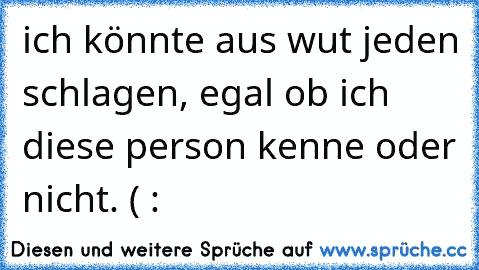 ich könnte aus wut jeden schlagen, egal ob ich diese person kenne oder nicht. ( :