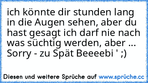 ich könnte dir stunden lang in die Augen sehen, aber du hast gesagt ich darf nie nach was süchtig werden, aber ... Sorry - zu Spät Beeeebi ' ;)