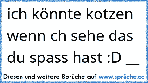 ich könnte kotzen wenn ıch sehe das du spass hast :D __