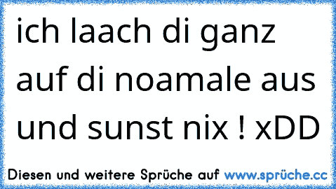 ich laach di ganz auf di noamale aus und sunst nix ! xDD