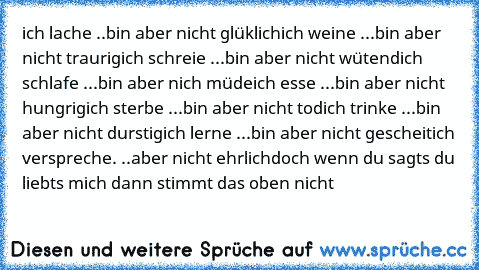 ich lache ..bin aber nicht glüklich
ich weine ...bin aber nicht traurig
ich schreie ...bin aber nicht wütend
ich schlafe ...bin aber nich müde
ich esse ...bin aber nicht hungrig
ich sterbe ...bin aber nicht tod
ich trinke ...bin aber nicht durstig
ich lerne ...bin aber nicht gescheit
ich verspreche. ..aber nicht ehrlich
doch wenn du sagts du liebts mich dann stimmt das oben nicht 