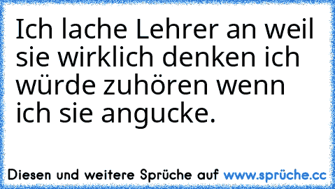 Ich lache Lehrer an weil sie wirklich denken ich würde zuhören wenn ich sie angucke.