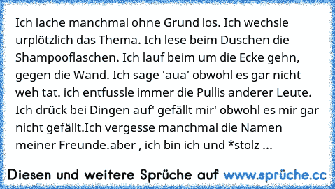 Ich lache manchmal ohne Grund los. Ich wechsle urplötzlich das Thema. Ich lese beim Duschen die Shampooflaschen. Ich lauf beim um die Ecke gehn, gegen die Wand. Ich sage 'aua' obwohl es gar nicht weh tat. ich entfussle immer die Pullis anderer Leute. Ich drück bei Dingen auf' gefällt mir' obwohl es mir gar nicht gefällt.Ich vergesse manchmal die Namen meiner Freunde.
aber , ich bin ich und *sto...