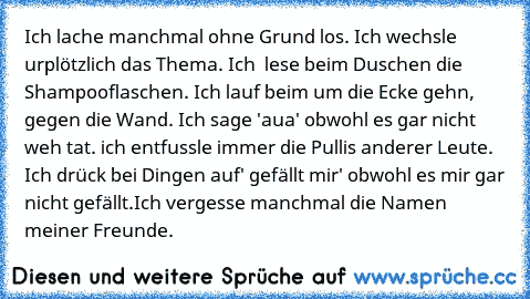 Ich lache manchmal ohne Grund los. Ich wechsle urplötzlich das Thema. Ich  lese beim Duschen die Shampooflaschen. Ich lauf beim um die Ecke gehn, gegen die Wand. Ich sage 'aua' obwohl es gar nicht weh tat. ich entfussle immer die Pullis anderer Leute. Ich drück bei Dingen auf' gefällt mir' obwohl es mir gar nicht gefällt.Ich vergesse manchmal die Namen meiner Freunde.