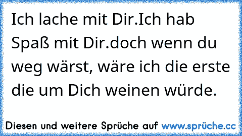 Ich lache mit Dir.
Ich hab Spaß mit Dir.
doch wenn du weg wärst, wäre ich die erste die um Dich weinen würde.
