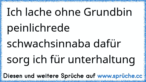 Ich lache ohne Grund
bin peinlich
rede schwachsinn
aba dafür sorg ich für unterhaltung