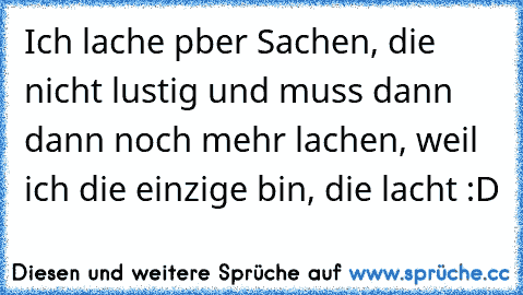 Ich lache pber Sachen, die nicht lustig und muss dann dann noch mehr lachen, weil ich die einzige bin, die lacht :D