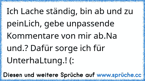 Ich Lache ständig, bin ab und zu peinLich, gebe unpassende Kommentare von mir ab.
Na und.? Dafür sorge ich für UnterhaLtung.! (: