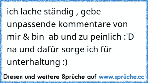 ich lache ständig , gebe unpassende kommentare von mir & bin  ab und zu peinlich :'D na und dafür sorge ich für unterhaltung :)