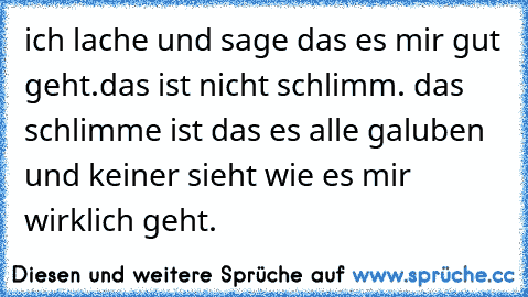 ich lache und sage das es mir gut geht.
das ist nicht schlimm. das schlimme ist das es alle galuben und keiner sieht wie es mir wirklich geht.