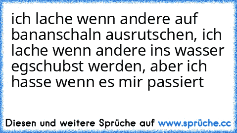 ich lache wenn andere auf bananschaln ausrutschen, ich lache wenn andere ins wasser egschubst werden, aber ich hasse wenn es mir passiert