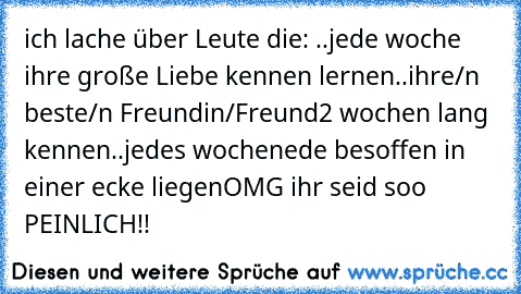 ich lache über Leute die: ..jede woche ihre große Liebe kennen lernen
..ihre/n beste/n Freundin/Freund
2 wochen lang kennen
..jedes wochenede besoffen in einer ecke liegen
OMG ihr seid soo PEINLICH!!