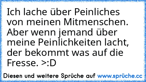 Ich lache über Peinliches von meinen Mitmenschen. Aber wenn jemand über meine Peinlichkeiten lacht, der bekommt was auf die Fresse. >:D