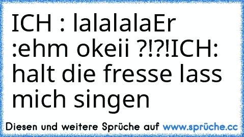 ICH : lalalala
Er   :ehm okeii ?!?!
ICH: halt die fresse lass mich singen