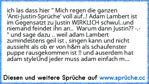 ich las dass hier " Mich regen die ganzen 'Anti-Justin-Sprüche' voll auf..!
 Adam Lambert ist im Gegensatzt zu Justin WIRKLICH schwul..und niemand feindet ihn an.. 
 Warum dann Justin?? -.- " und sage dazu .. weil adam Lambert zumindestens geil ist , singen kann und nicht aussieht als ob er von h&m als schaufenster puppe rausgekommen ist !! und auserdem hat adam style
Und jeder muss adam einfac...