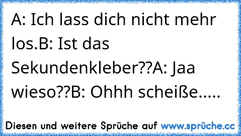 A: Ich lass dich nicht mehr los.
B: Ist das Sekundenkleber??
A: Jaa wieso??
B: Ohhh scheiße.....