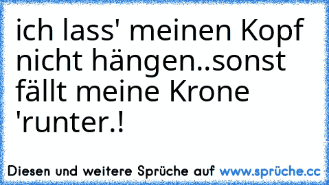 ich lass' meinen Kopf nicht hängen..
sonst fällt meine Krone 'runter.!