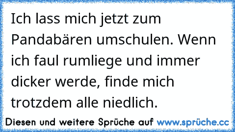 Ich lass mich jetzt zum Pandabären umschulen. Wenn ich faul rumliege und immer dicker werde, finde mich trotzdem alle niedlich.