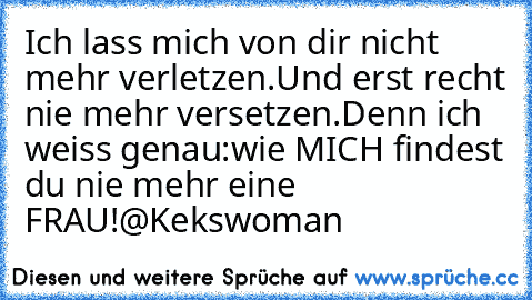 Ich lass mich von dir nicht mehr verletzen.
Und erst recht nie mehr versetzen.
Denn ich weiss genau:
wie MICH findest du nie mehr eine FRAU!
@Kekswoman