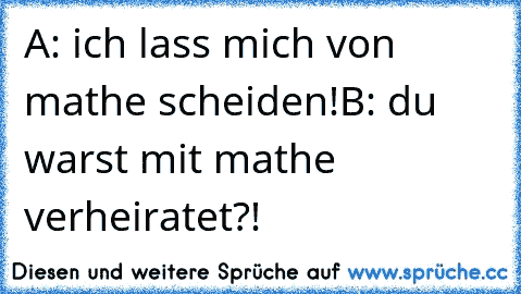 A: ich lass mich von mathe scheiden!
B: du warst mit mathe verheiratet?!