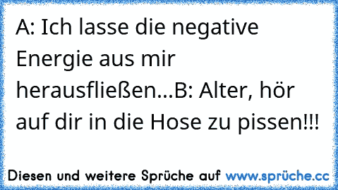 A: Ich lasse die negative Energie aus mir herausfließen...
B: Alter, hör auf dir in die Hose zu pissen!!!