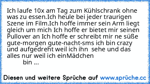 Ich laufe 10x am Tag zum Kühlschrank ohne was zu essen.
Ich heule bei jeder traurigen Szene im Film.
Ich hoffe immer sein Arm liegt gleich um mich ♥
Ich hoffe er bietet mir seinen Pullover an ♥
Ich hoffe er schreibt mir ne süße gute-morgen gute-nacht-sms ♥
ich bin crazy und aufgedreht weil ich ihn  sehe ♥
und das alles nur weil ich ein
Mädchen ♥
                                        bin ♥...