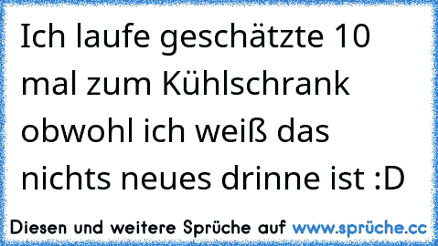 Ich laufe geschätzte 10 mal zum Kühlschrank obwohl ich weiß das nichts neues drinne ist :D