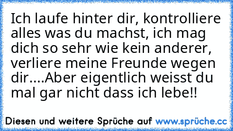 Ich laufe hinter dir, kontrolliere alles was du machst, ich mag dich so sehr wie kein anderer, verliere meine Freunde wegen dir....
Aber eigentlich weisst du mal gar nicht dass ich lebe!!