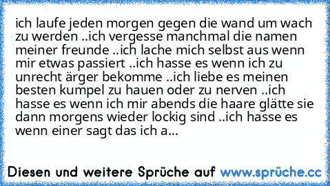 ich laufe jeden morgen gegen die wand um wach zu werden ..
ich vergesse manchmal die namen meiner freunde ..
ich lache mich selbst aus wenn mir etwas passiert ..
ich hasse es wenn ich zu unrecht ärger bekomme ..
ich liebe es meinen besten kumpel zu hauen oder zu nerven ..
ich hasse es wenn ich mir abends die haare glätte sie dann morgens wieder lockig sind ..
ich hasse es wenn einer sagt das ic...