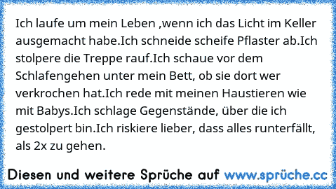 Ich laufe um mein Leben ,wenn ich das Licht im Keller ausgemacht habe.
Ich schneide scheife Pflaster ab.
Ich stolpere die Treppe rauf.
Ich schaue vor dem Schlafengehen unter mein Bett, ob sie dort wer verkrochen hat.
Ich rede mit meinen Haustieren wie mit Babys.
Ich schlage Gegenstände, über die ich gestolpert bin.
Ich riskiere lieber, dass alles runterfällt, als 2x zu gehen.