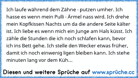 Ich laufe während dem Zähne - putzen umher. Ich hasse es wenn mein Pulli - Ärmel nass wird. Ich drehe mein Kopfkissen Nachts um da die andere Seite kälter ist. Ich liebe es wenn mich ein Junge am Hals küsst. Ich zähle die Stunden die ich noch schlafen kann, bevor ich ins Bett gehe. Ich stelle den Wecker etwas früher, damit ich noch einwenig ligen bleiben kann. Ich stehe minuten lang vor dem Küh...